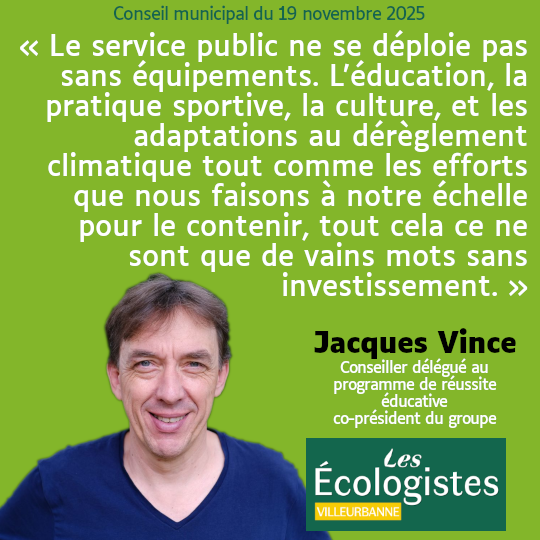 Citation de Jacques Vince, conseiller municipal délégué au programme de réussite éducative et co-président du groupe écologiste : "Le service public ne se déploie pas sans équipements. L’éducation, la pratique sportive, la culture, et les adaptations au dérèglement climatique tout comme les efforts que nous faisons à notre échelle pour le contenir, tout cela ce ne sont que de vains mots sans investissement."